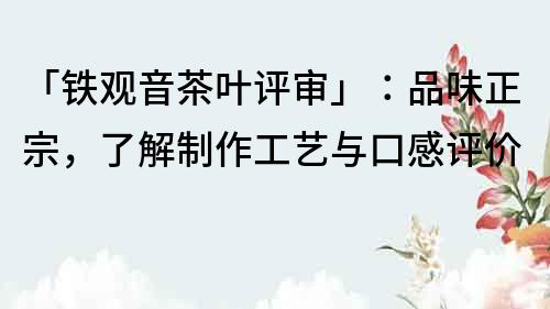 「铁观音茶叶评审」：品味正宗，了解制作工艺与口感评价