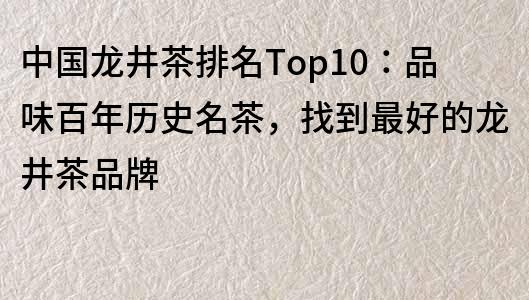 中国龙井茶排名Top10：品味百年历史名茶，找到最好的龙井茶品牌