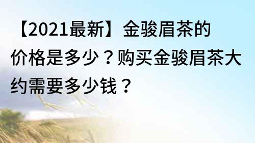【2022最新】金骏眉茶的价格是多少？购买金骏眉茶大约需要多少钱？