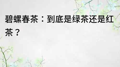 碧螺春茶：到底是绿茶还是红茶？