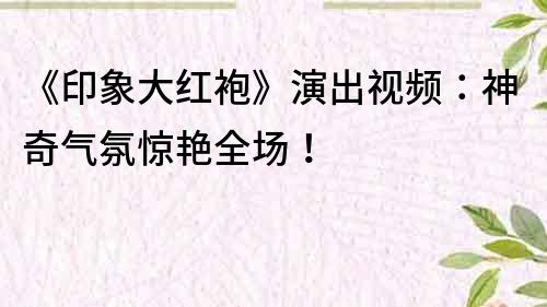 《印象大红袍》演出视频：神奇气氛惊艳全场！