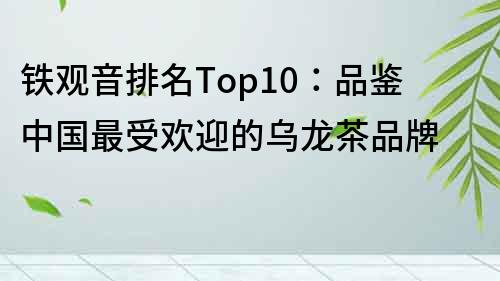 铁观音排名Top10：品鉴中国最受欢迎的乌龙茶品牌