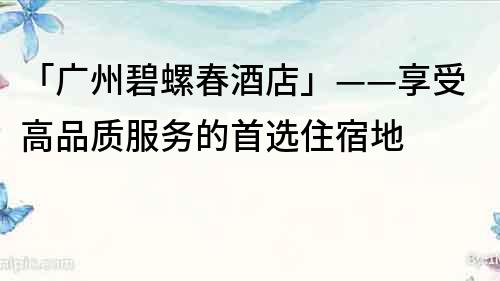 「广州碧螺春酒店」——享受高品质服务的首选住宿地