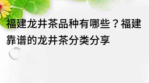 福建龙井茶品种有哪些？福建靠谱的龙井茶分类分享