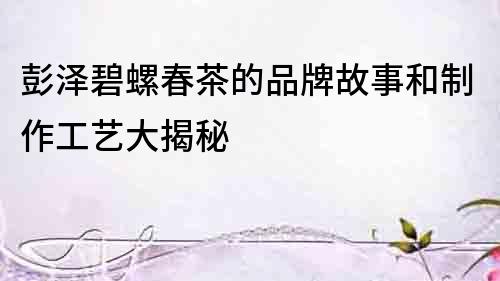 彭泽碧螺春茶的品牌故事和制作工艺大揭秘