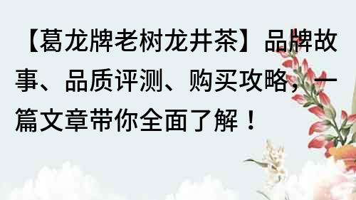【葛龙牌老树龙井茶】品牌故事、品质评测、购买攻略，一篇文章带你全面了解！