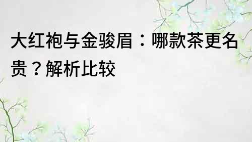 大红袍与金骏眉：哪款茶更名贵？解析比较