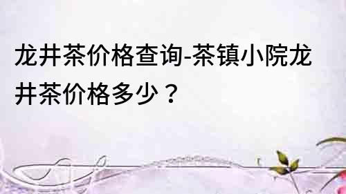 龙井茶价格查询-茶镇小院龙井茶价格多少？