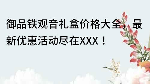 御品铁观音礼盒价格大全，最新优惠活动尽在XXX！