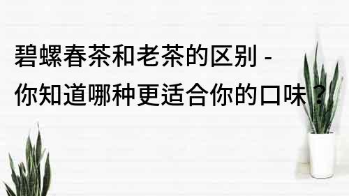 碧螺春茶和老茶的区别 - 你知道哪种更适合你的口味？