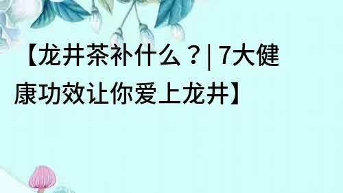 【龙井茶补什么？| 7大健康功效让你爱上龙井】