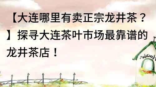 【大连哪里有卖正宗龙井茶？】探寻大连茶叶市场最靠谱的龙井茶店！