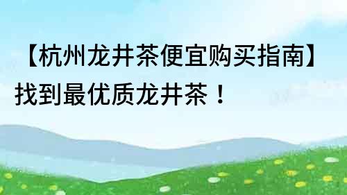 【杭州龙井茶便宜购买指南】找到最优质龙井茶！