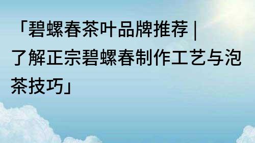 「碧螺春茶叶品牌推荐 | 了解正宗碧螺春制作工艺与泡茶技巧」