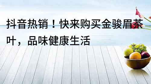 抖音热销！快来购买金骏眉茶叶，品味健康生活
