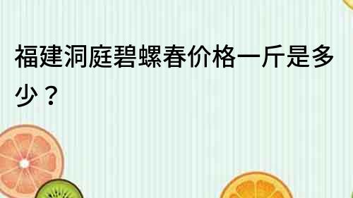 福建洞庭碧螺春价格一斤是多少？