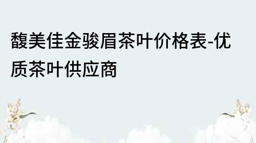 馥美佳金骏眉茶叶价格表-优质茶叶供应商