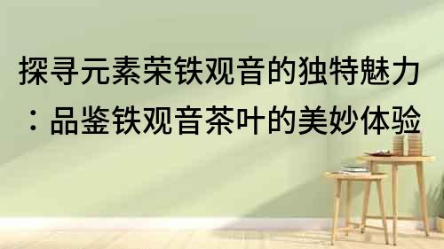 探寻元素荣铁观音的独特魅力：品鉴铁观音茶叶的美妙体验