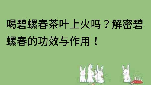 喝碧螺春茶叶上火吗？解密碧螺春的功效与作用！