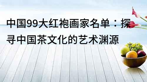 中国99大红袍画家名单：探寻中国茶文化的艺术渊源