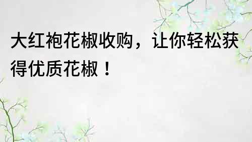 大红袍花椒收购，让你轻松获得优质花椒！