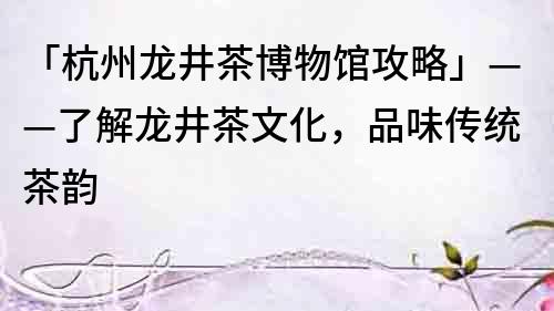 「杭州龙井茶博物馆攻略」——了解龙井茶文化，品味传统茶韵