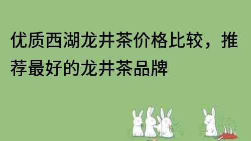 优质西湖龙井茶价格比较，推荐最好的龙井茶品牌