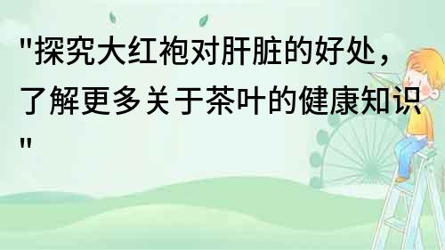 探究大红袍对肝脏的好处，了解更多关于茶叶的健康知识