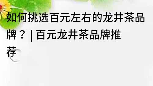 如何挑选百元左右的龙井茶品牌？ | 百元龙井茶品牌推荐