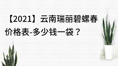 【2022】云南瑞丽碧螺春价格表-多少钱一袋？