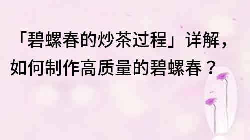 「碧螺春的炒茶过程」详解，如何制作高质量的碧螺春？