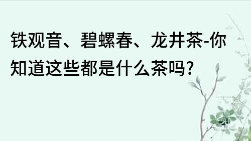 铁观音、碧螺春、龙井茶-你知道这些都是什么茶吗?