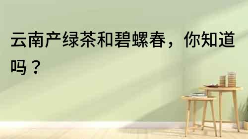云南产绿茶和碧螺春,你知道吗?