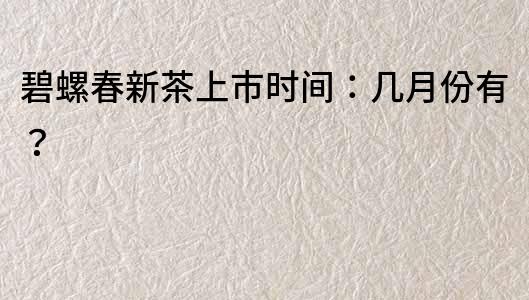 碧螺春新茶上市时间：几月份有？