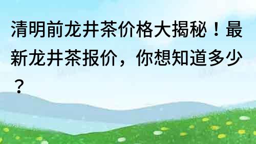 清明前龙井茶价格大揭秘！最新龙井茶报价，你想知道多少？