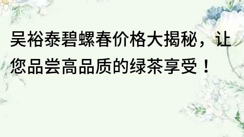 吴裕泰碧螺春价格大揭秘，让您品尝高品质的绿茶享受！