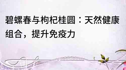 碧螺春与枸杞桂圆：天然健康组合，提升免疫力