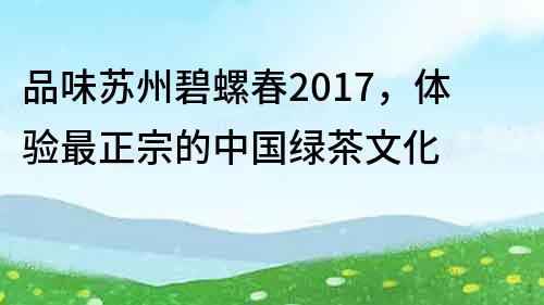 品味苏州碧螺春2017，体验最正宗的中国绿茶文化