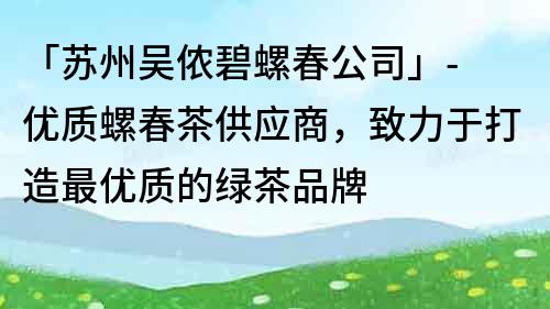 「苏州吴侬碧螺春公司」- 优质螺春茶供应商，致力于打造最优质的绿茶品牌