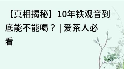 【真相揭秘】10年铁观音到底能不能喝？ | 爱茶人必看