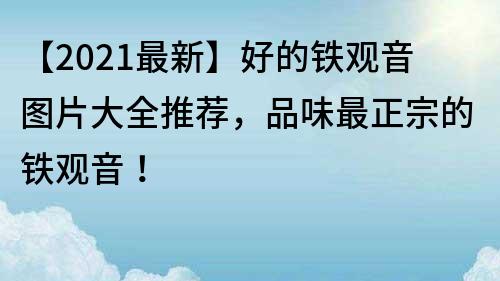 【2021最新】好的铁观音图片大全推荐，品味最正宗的铁观音！