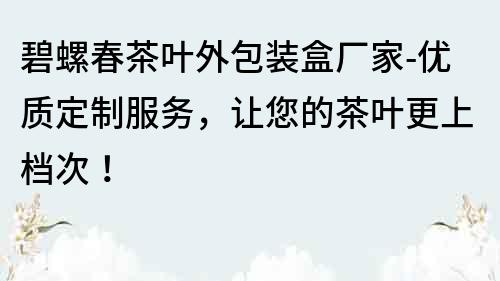 碧螺春茶叶外包装盒厂家-优质定制服务，让您的茶叶更上档次！