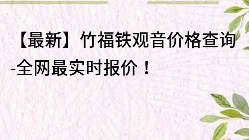 【最新】竹福铁观音价格查询-全网最实时报价!