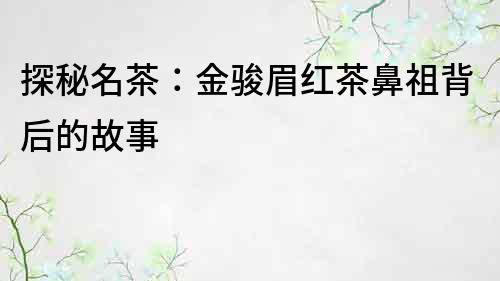 探秘名茶：金骏眉红茶鼻祖背后的故事