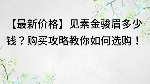 【最新价格】见素金骏眉多少钱？购买攻略教你如何选购！
