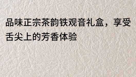 品味正宗茶韵铁观音礼盒，享受舌尖上的芳香体验