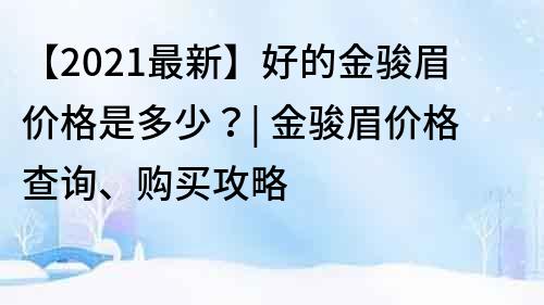 【2021最新】好的金骏眉价格是多少？| 金骏眉价格查询、购买攻略