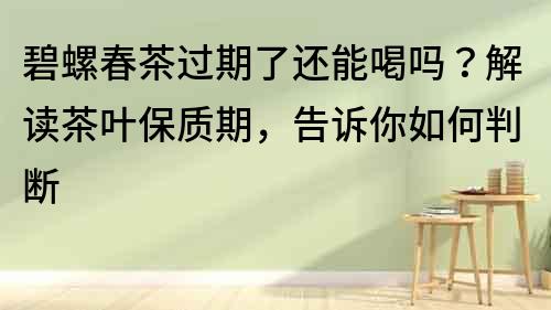 碧螺春茶过期了还能喝吗？解读茶叶保质期，告诉你如何判断