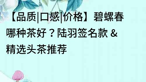 【品质|口感|价格】碧螺春哪种茶好？陆羽签名款 & 精选头茶推荐