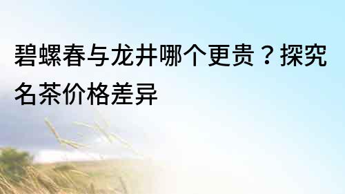 碧螺春与龙井哪个更贵？探究名茶价格差异